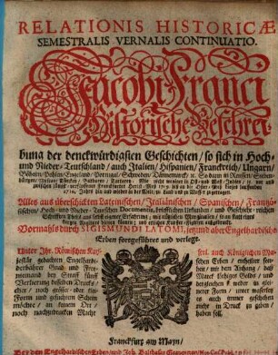 Relationis Historicae Semestralis Vernalis Continuatio : Jacobi Franci Historische Beschreibung der denckwürdigsten Geschichten: so sich in Hoch- und Nieder-Teutschland ... vor und zwischen jüngst verflossener Franckfurter Herbst-Meß 1709. biß an die Oster-Meß dieses lauffenden 1710. Jahrs, hin und wieder in der Welt, zu Land und zu Wasser, zugetragen