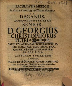 Facultatis Medicae In Alma Ac Perantiqva [Perantiqua] ad Hieram Academia p. t. Decanus, Ejusdem [Eiusdem] ac Universitatis Senior, D. Georgius Christophorus Petri ab Hartenfelß ... Lectorem Philiatrum Salvere jubet [iubet] Eundemque ad Disputationem Inauguralem publicam de Podagra propediem habendam officiosè atqve decenter invitat
