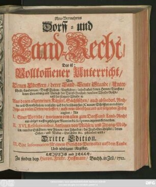 Neu-Vermehrtes Dorff- und Land-Recht, Das ist: Vollkom[m]ener Unterricht, Von Denen Dörffern, derer Land-Leute Stande, Unterscheid, Landereyen, Dorff-Fluhren, Unpflichten, insonderheit denen Herren-Diensten, deren Erwerbung und Verlust, der Dienst-Freyheit, von dem Weyde-Recht, und der Koppel-Weyde [et]c. : Aus denen allgemeinen Käyserl. Sächsischen ... Rechten und Gewohnheiten, verfasset, und der berühmtesten ICtorum Schrifften extrahiret, Jetzo an vielen Orten verbessert, aufs neue übersehen und mit folgenden Zusatz augiret, Als I. Einer Vorrede ... II. XVI. Resolutionibus, darinnen von Mühlen ... gehandelt wird ; III. Eine Information für einem Gerichts-Verwalter auf dem Lande Und nöthigem Register