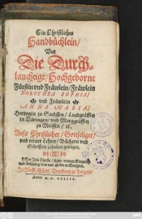 Ein Christliches || Handbüchlein/|| Vor || Die Durch=||lauchtige/ Hochgeborne || Fürstin ... Fräwlein || DOROTHEA SOPHIA/|| vnd Fräwlein || ANNA MARIA/|| Hertzogin zu Sachssen/ Landgräffin || in Düringen/ vnd Marggräffin || zu Meissen/ #[et]c.|| Auss Christlicher/ Gottseliger/|| vnd reiner Lehrer/ Büchern vnd || Schrifften zusam̃en getragen.|| ... ||