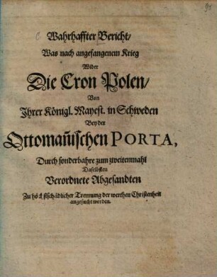 Wahrhaffter Bericht, Was nach angefangenem Krieg Wider Die Cron Polen, Von Ihrer Königl. Mayest. in Schweden Bey der Ottoman[n]ischen Porta, Durch sonderbahre zum zweitenmahl Daselbsten Verordnete Abgesandten Zu höchstschädlicher Trennung der werthen Christenheit angesucht worden