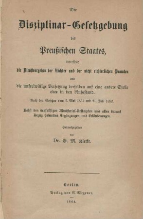Die Disziplinargesetzgebung des Preußischen Staates betreffend die Dienstvergehen der Richter und der nicht richterlichen Beamten und die unfreiwillige Versetzung derselben auf eine andere Stelle oder in den Ruhestand : nach den Gesetzen vom 7. Mai 1851 und 21. Juli 1852 ; nebst den desfallsigen Ministerial-Reskripten und allen darauf Bezug habenden Ergänzungen und Erläuterungen