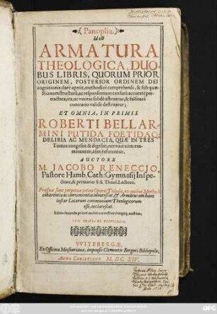 1: Panoplia, Id est Armatura Theologica : Duobus Libris, Quorum Prior Originem, Posterior Ordinem Dei Cognitionis clare aperit, methodice comprehensa, & sub quaestionum structura, ac responsionum censura accurate pertractata, ita, ut veritas solide astruatur, & falsitas e contrario valide destruatur; Et Omnia, Inprimis Roberti Bellarmini Putida Foetidaque Deliria Ac Mendacia, Quae In Tres Tomos congessit & digessit, nervose cum examinentur, tum refutentur ; Praefixae sunt Perpetuae totius Operis Tabulae, ex quibus Methodi cohaerentia ac convenientia innotescat ...