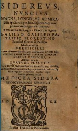 Sidereus Nuncius, Magna, Longeque Admirabilia Spectacula pandens, suscipiendaque proponens unicuique, praesertim vero Philosophis, atque Astronomis, que a Galileo Galileo Patricio Florentino Patavini Gymnasij Publico Mathematico Perspicilii : Nuper a se reperti benificio sunt observata in Luna Facie, Fixis Innumeris, Lacteo Circulo, Stellis Nebulosis, Apprime vero in Quatuor Planetis Circa Iovis Stellam disparibus intervallis, atque periodis, celeritate mirabili circumvolutis; quos, nemini in hanc usque diem cognitos, novissime Auctor deprehendit primus; atque Medicea Sidera Nuncupandos Decrevit