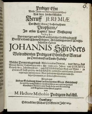 Prediger Ehre Welche Ihnen von GOttes wegen gebühret : Aus dem hochtröstlichen Beruff Jeremiae Des Geistreichen und hocherleuchteten Propheten/ Im ersten Capittel seiner Weissagung Versu 4. & 5. Bey trauriger und Christ-ansehnlicher Leichbegängniß Des Weyland Ehrwürdigen/ Andächtigen und Wolgelahrten Herrn Johannis Schröders Wolverdienten Predigers Göttliches Wortes zu Otterndorff im Lande Hadeln/ Welcher Donnerstages nach Misericordia Domini, war der 29. des Monats Aprilis/ Nachmittages umb 1. Uhr/ dieses 1669. Jahres/ nach Christi Geburth/ im 53. Jahr seines Alters/ nach Gottes heiligen Rath und Willen/ zu Otterndorff/ sanfft und selig/ im Herrn/ entschlaffen/ und folgenden Donnerstages nach Jubilate/ den 6. Maji hieselbst mit Christlichen und ehrlichen Ceremonien zur Erden bestattet worden/ Fürgetragen Und zur Erhaltung seines wolverdienten Ehren Gedächtnisses und der nachgelassenen Hochbetrübten/ wie auch der gantzen Christlichen Gemeine zum Trost/ Lehr und Erinnerung auff Begehren/ in den Druck gegeben