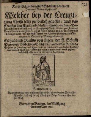 Kurtze Beschreibung und Erzehlung von einem Juden, mit Namen Ahaßverus, Welcher bey der Creutzigung Christi selbst persönlich gewesen, auch das Crucifige über Christum hab helffen schreyen, und umb Barrabam bitten, hab auch nach der Creutzigung Christi nimmer gen Jerusalem können kommen, auch sein Weib und Kinder nimmer gesehen, und seithero im Leben geblieben, und vor etlich Jahren gen Hamburg kommen, auch Anno 1599. im December zu Dantzig ankommen : Es hat auch Paulus von Eitzen, der H. Schrifft Doctor und Bischoff von Schleßwig, beneben dem Rector der Schulen zu Hamburg, mit ihme conferirt von den Orientalischen Landen, was sich nach Christi zeit verloffen, hat er solchen guten bericht davon gegeben, dass sie sich nicht gnug darüber verwundern können