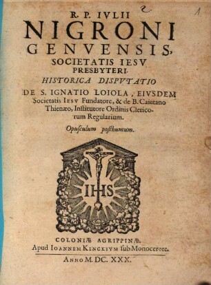 R. P. Nigroni Genvensis, Societatis Iesv Presbyteri, Historica Dispvtatio De S. Ignatio Loiola, Eivsdem Societatis Iesv Fundatore, & de B. Caietano Thienaeo, Institutore Ordinis Clericorum Regularium