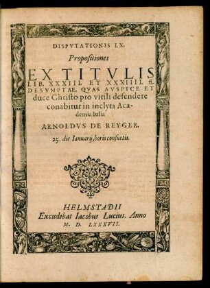 DISPVTATIONIS LX.|| Propositiones || EX TITVLIS || LIB. XXXIII. ET XXXIIII. ff.|| DESVMPTAE, QVAS ... || defendere || conabitur in inclyta Aca-||demia Iulia || ARNOLDVS DE REYGER.|| 25. die Ianuarij ... ||