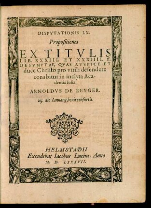 DISPVTATIONIS LX.|| Propositiones || EX TITVLIS || LIB. XXXIII. ET XXXIIII. ff.|| DESVMPTAE, QVAS ... || defendere || conabitur in inclyta Aca-||demia Iulia || ARNOLDVS DE REYGER.|| 25. die Ianuarij ... ||
