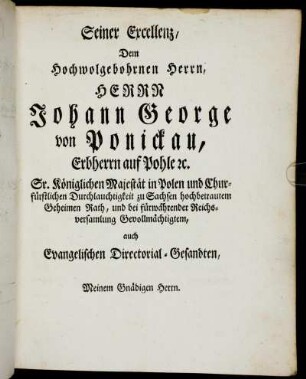 Seiner Excellenz, Dem Hochwolgebohrnen Herrn, Herrn Johann George von Ponickau, Erbherrn auf Pohle [...] Sr. Königlichen Majestät in Polen und Churfürstlichen Durchlauchtigkeit zu Sachsen hochbetrautem Geheimen Rath, und bei fürwährender Reichsversammlung Gevollmächtigtem, auch Evangelischen Directorial-Gesandten, Meinem Gnädigen Herrn.