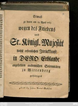 Etwas zu denen am 29 April 1763 wegen des Friedens und Sr. Königl. Majestät höchst erfreulichen Zurückkunft in Dero Erblande angestellten academischen Solennitäten zu Wittenberg gehöriges