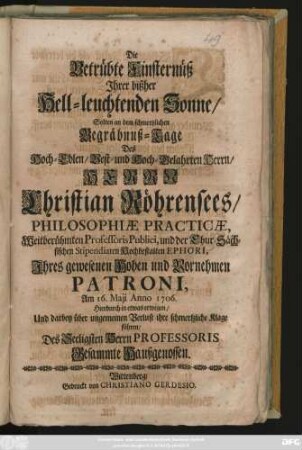 Die Betrübte Finsternüß Jhrer bißher Hell-leuchtenden Sonne, Solten an dem schmertzlichen Begräbnüß-Tage Des Hoch-Edlen ... Herrn Christian Röhrensees, Philosophiæ Practicæ, Weitberühmten Professoris Publici, und der Chur-Sächsischen Stipendiaten Hochbestalten Ephori, Jhres gewesenen ... Patroni, Am 16. Maji Anno 1706. Hierdurch in etwas erwegen, Und darbey ... ihre ... Klage führen, Des Seeligsten Herrn Professoris Gesammte Haußgenossen