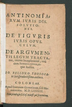 ANTINOMIA=||RVM IVRIS DIS-||SOLVTIO-||NES.|| DE FIGVRIS || IVRIS OPVS-||CVLVM.|| DE ARGVMEN=||TIS LEGVM TRACTA-|||tus, recens locupletatus, vnà || cum Summis rerum, at-||que Indice.|| IO. BELLONO THOLOSA-||te Iurisprudentißimo authore.||