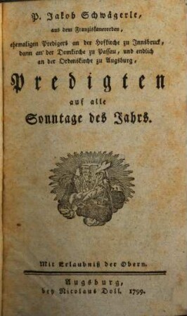 P. Jakob Schwägerle, aus dem Franziskanerorden, ehemaligen Predigers an der Hofkirche zu Innsbruck, dann an der Domkirche zu Passau, und endlich an der Ordenskirche zu Augsburg, Predigten auf alle Sonntage des Jahrs, [1]