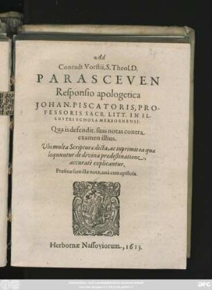 Ad Conradi Vorstii, S. Theol. D. Parasceuen Responsio apologetica Johan. Piscatoris, Professoris Sacr. Litt. In Illustri Schola Herbornensi : Qua is defendit suas notas contra examen illius. Ubi multa Scripturae dicta, ac inprimis ea quae loquuntur de divina praedestinatione, accurate explicantur