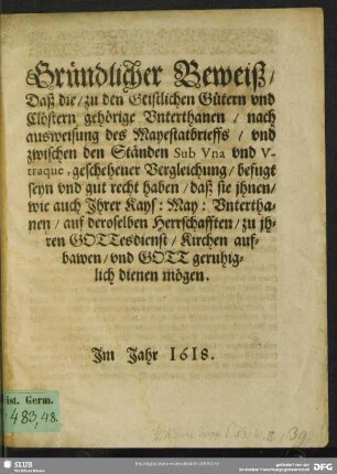 Gründlicher Beweiß, Daß die, zu den Geistlichen Gütern vnd Clöstern gehörige Vnterthanen, nach ausweisung des Mayestatsbrieffs, vnd zwischen den Ständen Sub Vna vnd vtraque, geschehener Vergleichung, befugt seyn vnd gut recht haben, daß sie jhnen, wie auch Jhrer Kays: May: Vnterthanen, auf deroselben Herrschafften, zu jhren Gottesdienst, Kirchen aufbawen, vnd Gott geruhiglich dienen mögen