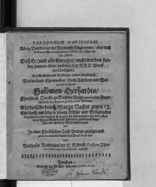 Paradoxum Davidicum, König Davids vor der Vernunfft Ungereimte/ aber doch in Gottes Wort wolgegründete Rede/ so er führet im 118. Psalm. Daß Er (und alle Gerechte) nicht werden sterben ... : Bey ... Leichen-Begängnüß/ Des ... Herrn Salomon Gerhardts/ Churfürstl. Durchl. zu Sachsen Wohl-meritirten Amptschössers dero Aempter Zwickaw und Werdaw/ Als derselbe den 5. Maii ... eingeschlaffen/ und folgends ... war der 8. Maii in der Haupt-Kirchen zu S. Marien in Zwickaw ist beygesetzet und ehrlich zur Erden bestattet worden