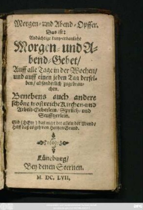 Morgen- und Abend-Opffer. Das ist: Andächtige kurtz-erbauliche Morgen- und Abend-Gebet : Auff alle Tage in der Wochen/ und auff einen jeden Tag derselben/ absonderlich zugebrauchen. Benebs auch andere schöne trostreiche/ Kirchen- und Arbeit-Gebetlein/ Sprüch- und Seufftzerlein