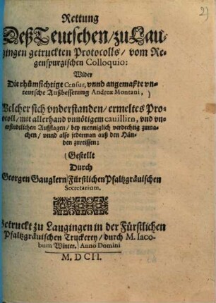 Rettung Deß Teutschen, zu Laugingen getruckten Protocolls, vom Regenspurgischen Colloquio : Wider Die rhumsichtige Censur, vnnd angemaßte vnteutsche Außbesserung Andreae Montani, Welcher sich vnderstanden, ermeltes Protocoll, mit allerhand vnnötigem cauillirn, vnd vnerfindtlichen Aufflagen , bey menniglich verdechtig zumachen, vnnd also jederman auß den Händen zureissen