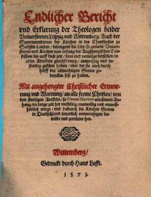 Endlicher Bericht vnd Erklerung der Theologen beider Vniuersiteten Leipzig vnd Wittemberg, Auch der Superintendenten der Kirchen in des Churfürsten zu Sachsen Landen, belangend die Lere so gemelte Vniuersiteten vnd Kirchen von anfang der Augspurgischen Confession bis auff diese zeit ... gefüret haben ... : Mit angehengter Christlicher Erinnerung vnd Warnung ... von den streitigen Artikeln so Flacius Illyricus ... erregt vnd dadurch die Kirchen Gottes ... zerrüttet hat