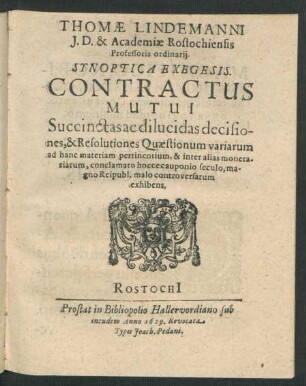 Thomae Lindemanni I.D. & Academiae Rostochiensis Professoris ordinarii. Synoptica Exegesis. Contractus Mutui : Succinctas ac dilucidas decisiones, & Resolutiones Quaestionum variarum ad hanc materiam pertinentium, & inter alias monetariarum, conclamato hocce cauponio seculo, magno Reipubl. malo controversarum exhibens