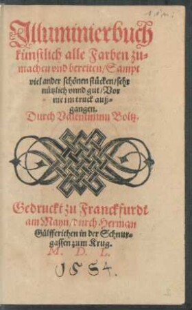 Jlluminierbuch || künstlich alle Farben zu=||machen vnd bereiten/ Sampt || viel ander schönen stücken/ sehr || nützlich vnnd gut/ Vor || nie im truck auß=||gangen.|| Durch Valentinum Boltz.||