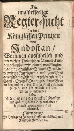 Die unglückseelige Regier-sucht der vier Königlichen Printzen von Indostan : Worinnen ausführlich und mit vielen Politischen Anmerckungen gehandelt wird, durch was klugsinnige und arglistige Staats-Streiche, verwirrte Intriguen, und zum Theil gewaltsame Mittel, der jetzt-regierende Groß-Mogoll Orangzeb, seine Brüder hingerichtet, den Vatter selbst gefangen gesetzet, und sich endlich auf den Thron geschwungen habe. Welches eine der denckwürdigsten und grösten Staats-Begebenheiten, so jemals vorgegangen, zu achten ist