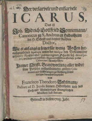 Der verlarvete und entlarvete Icarus, Das ist Joh. Didrich Gottfried Sonnemann/ Canonicus zu S. Andreas in Hildesheim der H. Schrift und beyder Rechten Doctor : Wie er anfangs in seiner für wenig Wochen heraußgegebenen Apologie unter der Masque den Verläumbder gespielet; Nachher aber/ zu seiner eigenen Schande sich demasquiret, und im herauß gegebenen Gegen-bericht als ein offenbahr grober Calumniant sich aufgeführet ; In einer Christl. Beantwortung aller ... groben Calumnien und Lästerungen zu Rettung seines ehrlichen Leumuhts dagestellet