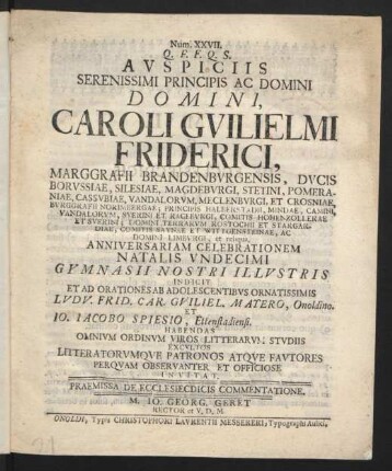 Num. XXVII. Q. F. F. Q. S. Auspiciis Serenissimi Principis Ac Domini Domini, Caroli Guilielmi Friderici, Marggrafii Brandenburgensis, Ducis Borussiae, Silesiae, Magdeburgi, ... Et Crosniae, ... Ac Domini Limburgi, et reliqua, Anniversariam Celebrationem Natalis Undecimi Gymnasii Nostri Illustris Indicit Et Ad Orationes Ab Adolescentibus Ornatissimis Ludu. Frid. Car. Guiliel. Matero, Onoldino. Et Jo. Jacobo Spiesio, Ettenstadiensi. Habendas Omnium Ordinum Viros Litterarum Studiis Excultos Litteratorumque Patronos Atque Fautores Perquam Observanter Et Officiose Invitat : Praemissa De Ecclesiecdicis Commentatione