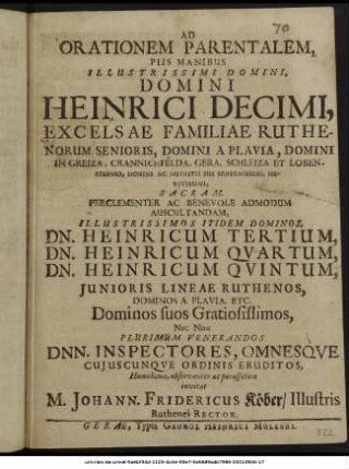 Ad Orationem Parentalem, Piis Manibus Illustrissimi Domini, Domini Heinrici Decimi, Excelsae Familiae Ruthenorum Senioris, Domini A Plavia, Domini In Greiza, Crannichfeldo, Gera, Schleiza Et Lobensteinio, ... Sacram, ... Admodum Auscultandam, ... Dn. Heinricum Tertium, Dn. Heinricum Quartum, Dn. Heinricum Quintum, Iunioris Lineae Ruthenos, Dominos A Plavia, ... Nec Non ... Inspectores, Omnesque Cuiuscunque Ordinis Eruditos, ... invitat M. Johann. Fridericus Köber/ Illustris Ruthenei Rector. : [P.P. Gerae, d. IX. Kalend. Iunii, A.O.R. M DC LXXI.]