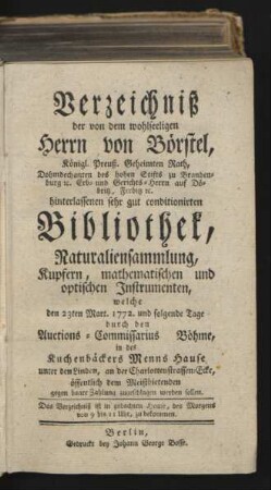 Verzeichniß der von dem wohlseeligen Herrn von Börstel, Königl. Preuß. Geheimten Rath, Dohmdechanten des hohen Stifts zu Brandenburg ... hinterlassenen sehr gut conditionirten Bibliothek, Naturaliensammlung, Kupfern, mathematischen und optischen Instrumenten, welche den 23ten Mart. 1772. und folgende Tage durch den Auctions-Commissarius Böhme, in des Kuchenbäckers Menns Hause, unter den Linden, an der Charlottenstrassen-Ecke, öffentlich dem Meistbietenden ... zugeschlagen werden sollen