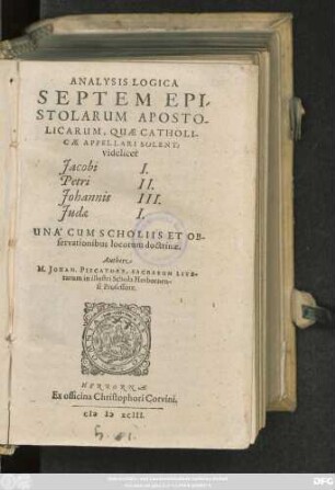 ANALYSIS LOGICA || SEPTEM EPI-||STOLARUM APOSTO-||LICARUM, QUAE CATHOLI-||CAE APPELLARI SOLENT:|| videlicet || Jacobi I.|| Petri II.|| Johannis III.|| Judae I.|| UNA' CUM SCHOLIIS ET OB-||servationibus locorum doctrinae.|| Authore || M. JOHAN. PISCATORE, SACRARUM LITE-||rarum in illustri Schola Herbornen-||si Professore.||