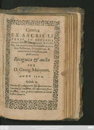 Cantica || EX SACRIS LI-||TERIS, IN ECCLESIA || cantari solita, cum Hymnis & Colle-||ctis, seu orationibus Ecclesiasticis, in v-||sum Pastorum, Diaconorum, & || iuuentutis Scholasticae, iam || postremùm || Recognita et aucta || PER || D. Georg. Maiorem.||