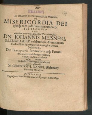 In Nomine Misericordissimi Numinis, De Misericordia Dei eiusq[ue] cum iustitia temperamento, Sub Praesidio ... Dn. Johannis Meisneri, S.S. Theol. D. & P.P. ... in Illustri ad Albim Academia ad d. [...] Octobr. in Audit. Theologorum Maiori publice disputabit M. Christoph. Daniel Schreiter/ Wurcena Misnicus