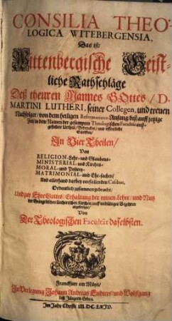 Consilia Theologica Witebergensia : Das ist, Wittenbergische Geistliche Rathschläge Deß theuren Mannes Gottes, D. Martini Lutheri, seiner Collegen, und treuen Nachfolger, von dem heiligen Reformations-Anfang, biß auff jetzige Zeit, in dem Namen der gesampten Theologischen Facultät außgestellte Urtheil, Bedencken, und offentliche Schrifften, Jn Vier Theilen, Von Religion-Lehr- und Glaubens-, Ministerial- und Kirchen-, Moral- und Policey-, Matrimonial- und Ehe-sachen, Und allerhand darbey vorfallenden Casibus