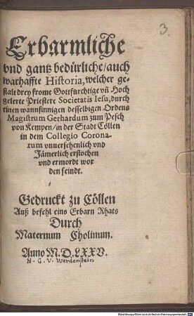 Erbarmliche vnd gantz beduerliche auch warhaffte Historia, welcher gestalt drey frome Gottfurchtige vn[d] Hochgelerte Priestere Societatis Iesu, durch einen wannsinnigen desselbigen Ordens Magistrum Gerhardum zum Pesch von Kempen in der Stadt Coellen in dem Collegio Coronarum vnnersehenlich vnd Jaemerlich erstochen vnd ermordt worden seindt