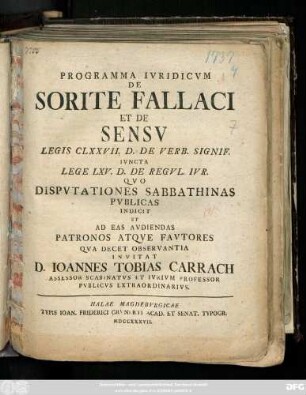 Programma Ivridicvm De Sorite Fallaci Et De Sensv Legis CLXXVII. D. De Verb. Signif. Ivncta Lege LXV. D. De Regvl. Ivr. Qvo Dispvtationes Sabbathinas Pvblicas Indicit Et Ad Eas Avdiendas Patronos Atqve Favtores Qva Decet Observantia Invitat D. Ioannes Tobias Carrach Assessor Scabinatvs Et Ivrivm Professor Pvblicvs Extraordinarivs