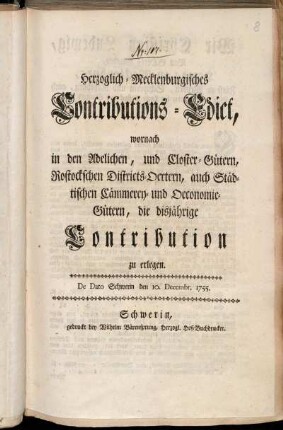Herzoglich-Mecklenburgisches Contributions-Edict, wornach in den Adelichen, und Closter-Gütern, Rostockschen Districts-Oertern, auch Städtischen Cämmerey- und Oeconomie-Gütern, die disjährige Contribution zu erlegen : De Dato Schwerin den 10. Decembr. 1755