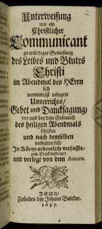 Unterweisung wie ein Christlicher Communicant zu würdiger Geniesung des Leibes und Blutes Christi im Abendmal des Herrn sich vermittelst nötigen Unterrichts/ Gebet und Dancksagung/ vor und bey dem Gebrauch des heiligen Abendmals schicken und nach demselben verhalten soll
