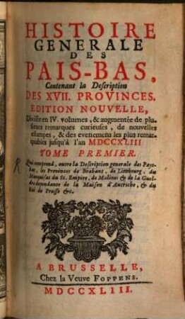 Histoire Generale Des Pais-Bas : Contenant la Description Des XVII Provinces ; Divisée en IV. volumes, augmentée de plusieurs remarques curieuses, de nouvelles estampes, & des evenemens les plus remarquables jusqu'à l'an MDCCXLIII, 1. Tome Premier Qui comprend, outre la Description generale des Pays-bas, les Provinces de Brabant, de Limbourg, du Marquisat du St. Empire, de Malines et de la Gueldre dependante de la Maison d'Autriche, et du Roi de Prusse etc.