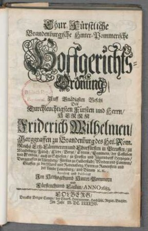 Chur-Fürstliche Brandenburgische Hinter-Pommerische Hoffgerichts-Ordnung : Auff Gnädigsten Befehl Des Durchleuchtigsten Fürsten und Herrn/ Herrn Friderich Wilhelmen/ Marggraffen zu Brandenburg des Heil. Röm. Reichs Ertz-Cämmerern und Churfürsten in Preussen/ zu Magdeburg/ Jülich/ Cleve/ Berge/ Stettin/ Pommern/ der Cassuben und Wenden/ auch in Schlesien/ zu Crossen und Jägerndorff Hertzogen/ Burggraffen zu Nürnberg/ Fürsten zu Halberstadt/ Minden und Cammin/ Graffen zu der Marck und Ravensberg/ Herrn zu Ravenstein und der Lande Lauenburg/ und Bütow [et]c. [et]c. ; Revidiret und Publiciret Im Hertzogthumb Hinter-Pommern und Fürstenthumb Cam[m]in/ Anno 1683 ; [Gegeben zu Potstam den 9. Apr. 1683.]
