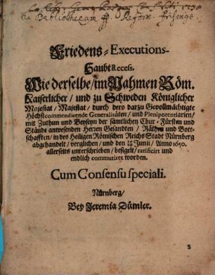 Friedens-Executions-HaubtRecess, Wie derselbe, im Nahmen Röm. Kaiserlicher, und zu Schweden Königlicher Majestat, Majestat, durch dero darzu Gevollmächtigte Höchstcommendirende Generalitäten, und Plenipotentiarien, mit Zuthun und Beyseyn der sämtlichen Chur- Fürsten und Stände anwesenden Herren Gesandten, Räthen und Bottschafften, in des Heiligen Römischen Reichs Stadt Nürnberg abgehandelt, verglichen, und den 16/26 Junii, Anno 1650. allerseits unterschrieben, besigelt, ratificirt und endlich commutiret worden : Cum Consensu speciali