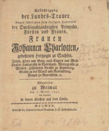Ankündigung der Landes-Trauer wegen tödtlichen doch seeligen Hintritts der Durchlauchtigsten Printzeßin, Fürstin und Frauen, Frauen Johannen Charlotten, gebohrnen Hertzogin zu Sachsen, Jülich, Cleve und Berg ... Abgelesen zu Weimar den 7. Martii 1751, und folgendes in denen Kirchen auf dem Lande