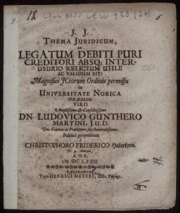 Thema Iuridicum, an Legatum Debiti Puri Creditori Absq[ue] Interusurio Relictum Utile Ac Validum Sit? ... in Universitate Norica Praeside Viro ... Dn. Ludovico Gunthero Martini ... a. Christophoro Friderico Haberkorn. D. 9. Martii, A.O.R. MDCLXXII