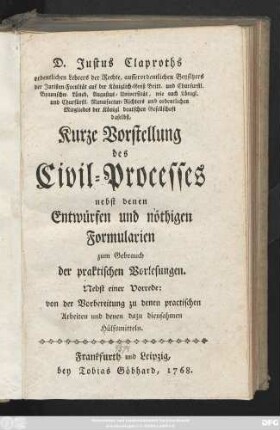 D. Justus Claproths ordentlichen Lehrers der Rechte, ausserordentlichen Beysitzers der Juristen-Facultät auf der Königlich-Groß Britt. und Churfürstl. Braunschw.. Lüneb, Augustus-Universität, wie auch Königl. und Churfürstl. Manufactur-Richters und ordentlichen Mitgliedes der Königl. deutschen Gesellschaft daselbst, Kurze Vorstellung des Civil-Processes nebst denen Entwürfen und nöthigen Formularien zum Gebrauch der praktischen Vorlesungen : Nebst einer Vorrede: von der Vorbereitung zu denen practischen Arbeiten und denen dazu diensahmen Hülfmitteln.