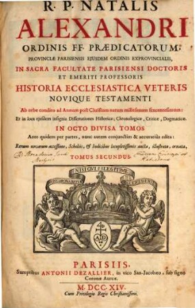 R.P. Natalis Alexandri Ordinis FF. Praedicatorum, Provinicae Parisiensis Eiusdem Ordinis Exprovinicalis, In Sacra Facultate Parisiensi Doctoris Et Emeriti Professoris Historia Ecclesiastica Veteris Novique Testamenti : Ab orbe condito ad Annum post Christum natum millesimum sexcentesimum: Et in loca eiusdem insignia Dissertationes Historicae, Chronologicae, Criticae, Dogmaticae In Octo Divisa Tomos ; Ante quidem per partes, nunc autem conjunctim & accuratiùs edita: Rerum novarum accessione, Scholiis, & Indicibus locupletissimis aucta, illustrata, ornata, 2