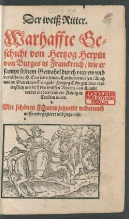 Der weiß Ritter.|| Warhaffte Ge=||schicht von Hertzog Herpin || von Burges in Franckreich/ wie er || sampt seinem Gemahel durch vntrew vnd || verrätherey H. Clariens seines Lands verwiesen/ Auch || wie jm Gott einen Son gab/ Hertzog Löw genannt/ der || letstlich mit hilff des weissen Ritters das Landt || wider erobert/ vnd ein König in || Cecilien ward.|| Mit schönen Figuren jetzundt widerumb || auffs new gezieret vnd zugericht.||