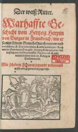 Der weiß Ritter.|| Warhaffte Ge=||schicht von Hertzog Herpin || von Burges in Franckreich/ wie er || sampt seinem Gemahel durch vntrew vnd || verrätherey H. Clariens seines Lands verwiesen/ Auch || wie jm Gott einen Son gab/ Hertzog Löw genannt/ der || letstlich mit hilff des weissen Ritters das Landt || wider erobert/ vnd ein König in || Cecilien ward.|| Mit schönen Figuren jetzundt widerumb || auffs new gezieret vnd zugericht.||