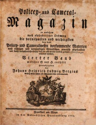 Policey- und Cameral-Magazin : in welchem nach alphabetischer Ordnung die vornehmsten und wichtigsten bey dem Policey- und Cameralwesen vorkommende Materien nach richtigen und vernünftigen Grundsätzen practisch abgehandelt und durch landesherrliche Gesetze und hin und wieder wirklich gemachte Einrichtungen erläutert werden. 4. 1769