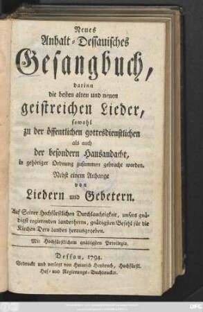 Neues Anhalt-Dessauisches Gesangbuch : darinn die besten alten und neuen geistreichen Lieder, sowohl zu der öffentlichen gottesdienstlichen als auch der besondern Hausandacht, in gehöriger Ordnung zusammen gebracht worden. Nebst einem Anhange von Liedern und Gebetern. Auf Seiner Hochfürstlichen Durchlauchtigkeit ... Befehl ... herausgegeben